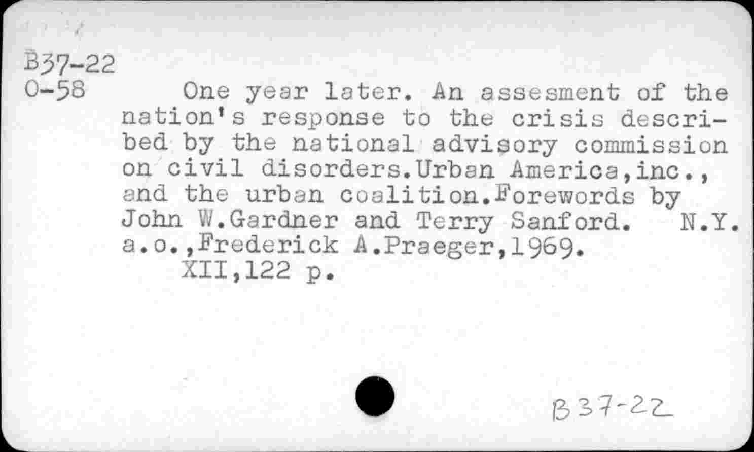 ﻿357-22
0-58 One year later. An assesment of the nation’s response to the crisis described by the national advisory commission on civil disorders.Urban America,inc., and the urban coalition.Forewords by John W.Gardner and Terry Sanford. N.Y. a.o.,Frederick A.Praeger,1969.
XII,122 p.